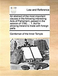 An Abstract of the Most Important Clauses in the Following Interesting Acts of Parliament, Passed in the Session of 1780; ... 1. ACT for Allowing Irel (Paperback)