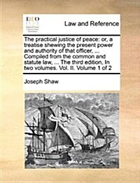 The Practical Justice of Peace: Or, a Treatise Shewing the Present Power and Authority of That Officer, ... Compiled from the Common and Statute Law, (Paperback)