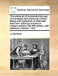 The Whole Art of Husbandry: The Way of Managing and Improving of Land. Being a Full Collection of What Hath Been Writ, Either by Ancient or Modern (Paperback)
