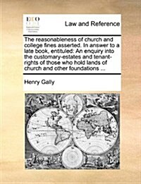 The Reasonableness of Church and College Fines Asserted. in Answer to a Late Book, Entituled: An Enquiry Into the Customary-Estates and Tenant-Rights (Paperback)