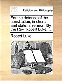 For the Defence of the Constitution, in Church and State, a Sermon. by the REV. Robert Luke, ... (Paperback)