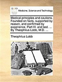 Medical Principles and Cautions. Founded on Facts, Supported by Reason, and Confirmed by Experience. Part III. and Last. ... by Theophilus Lobb, M.D. (Paperback)