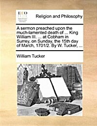 A Sermon Preached Upon the Much-Lamented Death of ... King William III. ... at Cobham in Surrey, on Sunday, the 15th Day of March, 1701/2. by W. Tucke (Paperback)