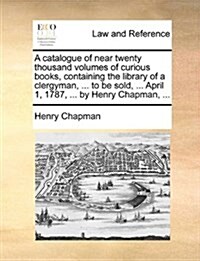 A Catalogue of Near Twenty Thousand Volumes of Curious Books, Containing the Library of a Clergyman, ... to Be Sold, ... April 1, 1787, ... by Henry C (Paperback)