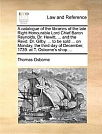 A Catalogue of the Libraries of the Late Right Honourable Lord Chief Baron Reynolds, Dr. Hewitt, ... and the Revd. Dr. Gilby. ... to Be Sold ... on Mo (Paperback)