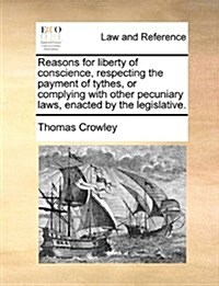 Reasons for Liberty of Conscience, Respecting the Payment of Tythes, or Complying with Other Pecuniary Laws, Enacted by the Legislative. (Paperback)