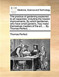 The Practice of Gardening Explained to All Capacities; Including the Newest Improvements. by Which Gentlemen, Who Have Small Gardens, May Make Themsel (Paperback)