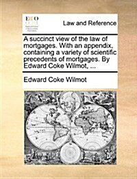 A Succinct View of the Law of Mortgages. with an Appendix, Containing a Variety of Scientific Precedents of Mortgages. by Edward Coke Wilmot, ... (Paperback)