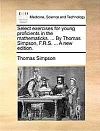 Select Exercises for Young Proficients in the Mathematicks. ... by Thomas Simpson, F.R.S. ... a New Edition. (Paperback)