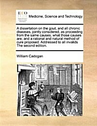 A Dissertation on the Gout, and All Chronic Diseases, Jointly Considered, as Proceeding from the Same Causes; What Those Causes Are; And a Rational an (Paperback)