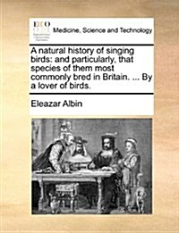 A Natural History of Singing Birds: And Particularly, That Species of Them Most Commonly Bred in Britain. ... by a Lover of Birds. (Paperback)