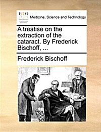 A Treatise on the Extraction of the Cataract. by Frederick Bischoff, ... (Paperback)