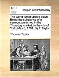 The World Turnd Upside Down. Being the Substance of a Sermon, Preached in the Thursday Market, in the City of York, May 6, 1781. by T. Taylor. (Paperback)