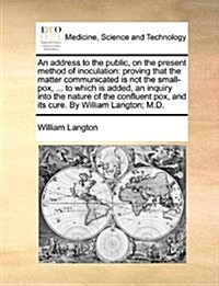 An Address to the Public, on the Present Method of Inoculation: Proving That the Matter Communicated Is Not the Small-Pox, ... to Which Is Added, an I (Paperback)