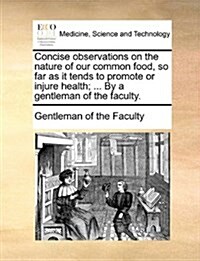 Concise Observations on the Nature of Our Common Food, So Far as It Tends to Promote or Injure Health; ... by a Gentleman of the Faculty. (Paperback)