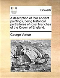 A Description of Four Ancient Paintings, Being Historical Portraitures of Royal Branches of the Crown of England. (Paperback)