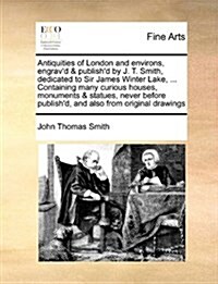 Antiquities of London and Environs, Engravd & Publishd by J. T. Smith, Dedicated to Sir James Winter Lake, ... Containing Many Curious Houses, Monum (Paperback)