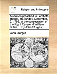 A Sermon Preached in Lambeth Chapel, on Sunday, December, 2, 1792. at the Consecration of the Right Reverend William Buller, ... by John Sturges, ... (Paperback)