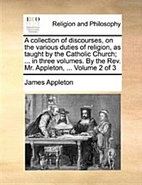 A Collection of Discourses, on the Various Duties of Religion, as Taught by the Catholic Church; ... in Three Volumes. by the REV. Mr. Appleton, ... V (Paperback)