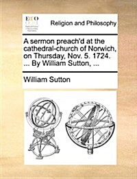 A Sermon Preachd at the Cathedral-Church of Norwich, on Thursday, Nov. 5. 1724. ... by William Sutton, ... (Paperback)