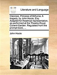 Cleonice, Princess of Bithynia. a Tragedy, by John Hoole, Esq. Adapted for Theatrical Representation, as Performed at the Theatre-Royal, Covent-Garden (Paperback)