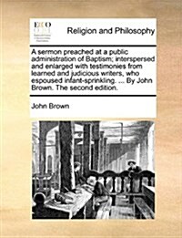 A Sermon Preached at a Public Administration of Baptism; Interspersed and Enlarged with Testimonies from Learned and Judicious Writers, Who Espoused I (Paperback)