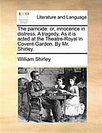 The Parricide: Or, Innocence in Distress. a Tragedy. as It Is Acted at the Theatre-Royal in Covent-Garden. by Mr. Shirley. (Paperback)