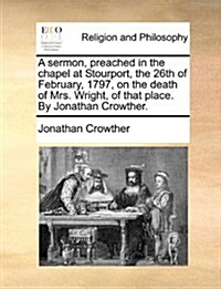 A Sermon, Preached in the Chapel at Stourport, the 26th of February, 1797, on the Death of Mrs. Wright, of That Place. by Jonathan Crowther. (Paperback)