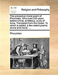 The Preceptive Moral Poem of Phocilides. Who Lived 530 Years Before Christ, at Miletus, a City of Ionia. Translated from the Greek. to Which Is Added, (Paperback)