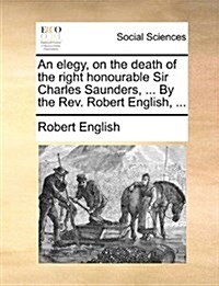 An Elegy, on the Death of the Right Honourable Sir Charles Saunders, ... by the REV. Robert English, ... (Paperback)
