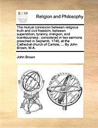 The Mutual Connexion Between Religious Truth and Civil Freedom; Between Superstition, Tyranny, Irreligion, and Licentiousness: Considered in Two Sermo (Paperback)