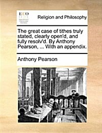 The Great Case of Tithes Truly Stated, Clearly Opend, and Fully Resolvd. by Anthony Pearson, ... with an Appendix. (Paperback)