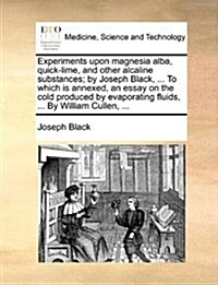 Experiments Upon Magnesia Alba, Quick-Lime, and Other Alcaline Substances; By Joseph Black, ... to Which Is Annexed, an Essay on the Cold Produced by (Paperback)