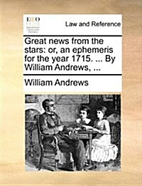 Great News from the Stars: Or, an Ephemeris for the Year 1715. ... by William Andrews, ... (Paperback)