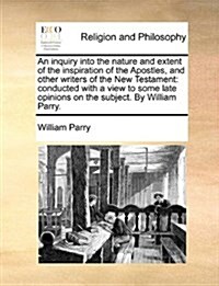 An Inquiry Into the Nature and Extent of the Inspiration of the Apostles, and Other Writers of the New Testament: Conducted with a View to Some Late O (Paperback)