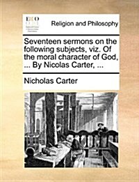 Seventeen Sermons on the Following Subjects, Viz. of the Moral Character of God, ... by Nicolas Carter, ... (Paperback)