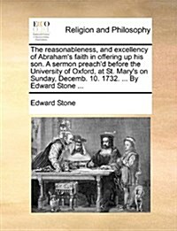 The Reasonableness, and Excellency of Abrahams Faith in Offering Up His Son. a Sermon Preachd Before the University of Oxford, at St. Marys on Sund (Paperback)