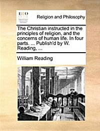 The Christian Instructed in the Principles of Religion, and the Concerns of Human Life. in Four Parts. ... Publishd by W. Reading, ... (Paperback)