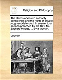 The Claims of Church Authority Considered; And the Rights of Private Judgment Defended. in Answer to a Sermon Preached by the REV. Mr. Zachery Mudge, (Paperback)