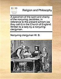 A Specimen of the Spirit and Charity of the Nonjuring Jacobites; In Reference to the Present Schism (as They Call It) in the Church of England. Writte (Paperback)