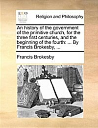 An History of the Government of the Primitive Church, for the Three First Centuries, and the Beginning of the Fourth: By Francis Brokesby, ... (Paperback)