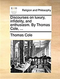 Discourses on Luxury, Infidelity, and Enthusiasm. by Thomas Cole, ... (Paperback)