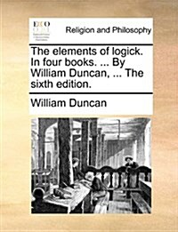 The Elements of Logick. in Four Books. ... by William Duncan, ... the Sixth Edition. (Paperback)