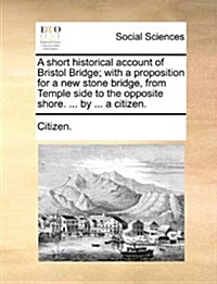 A Short Historical Account of Bristol Bridge; With a Proposition for a New Stone Bridge, from Temple Side to the Opposite Shore. ... by ... a Citizen. (Paperback)