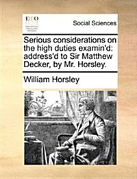 Serious Considerations on the High Duties Examind: Addressd to Sir Matthew Decker, by Mr. Horsley. (Paperback)