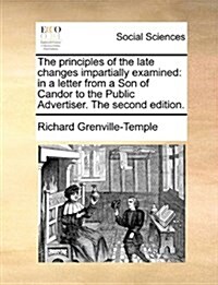 The Principles of the Late Changes Impartially Examined: In a Letter from a Son of Candor to the Public Advertiser. the Second Edition. (Paperback)