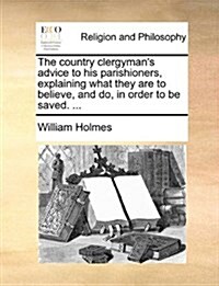 The Country Clergymans Advice to His Parishioners, Explaining What They Are to Believe, and Do, in Order to Be Saved. ... (Paperback)