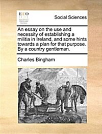 An Essay on the Use and Necessity of Establishing a Militia in Ireland, and Some Hints Towards a Plan for That Purpose. by a Country Gentleman. (Paperback)