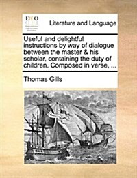 Useful and Delightful Instructions by Way of Dialogue Between the Master & His Scholar, Containing the Duty of Children. Composed in Verse, ... (Paperback)