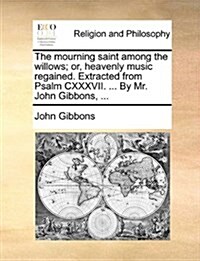 The Mourning Saint Among the Willows; Or, Heavenly Music Regained. Extracted from Psalm CXXXVII. ... by Mr. John Gibbons, ... (Paperback)